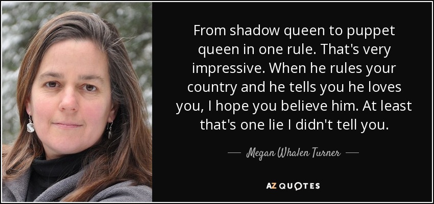 From shadow queen to puppet queen in one rule. That's very impressive. When he rules your country and he tells you he loves you, I hope you believe him. At least that's one lie I didn't tell you. - Megan Whalen Turner