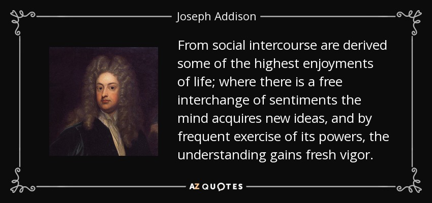 From social intercourse are derived some of the highest enjoyments of life; where there is a free interchange of sentiments the mind acquires new ideas, and by frequent exercise of its powers, the understanding gains fresh vigor. - Joseph Addison