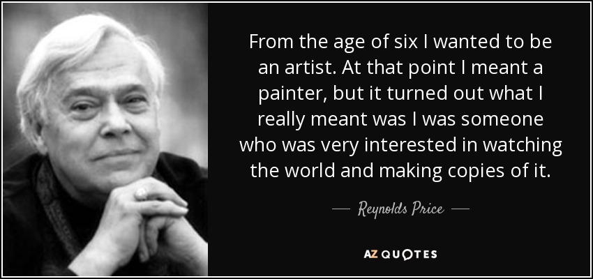 From the age of six I wanted to be an artist. At that point I meant a painter, but it turned out what I really meant was I was someone who was very interested in watching the world and making copies of it. - Reynolds Price