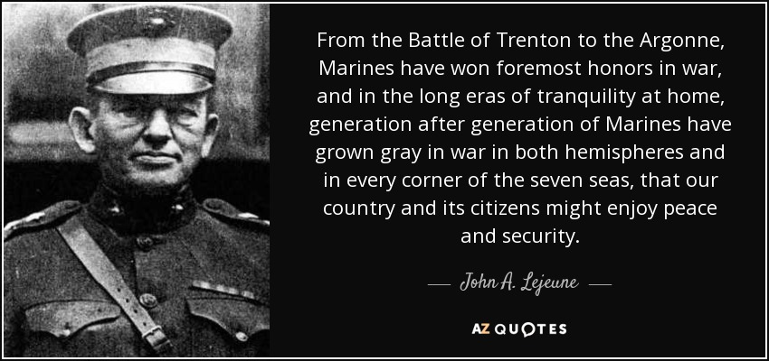 From the Battle of Trenton to the Argonne, Marines have won foremost honors in war, and in the long eras of tranquility at home, generation after generation of Marines have grown gray in war in both hemispheres and in every corner of the seven seas, that our country and its citizens might enjoy peace and security. - John A. Lejeune