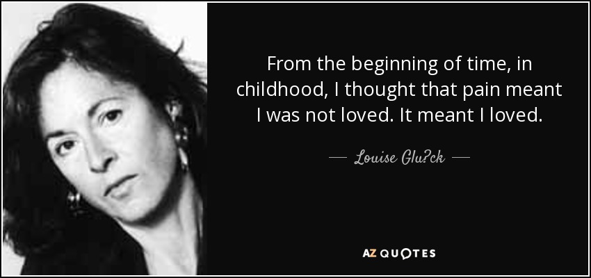 From the beginning of time, in childhood, I thought that pain meant I was not loved. It meant I loved. - Louise Glück
