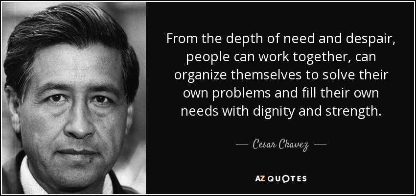 From the depth of need and despair, people can work together, can organize themselves to solve their own problems and fill their own needs with dignity and strength. - Cesar Chavez