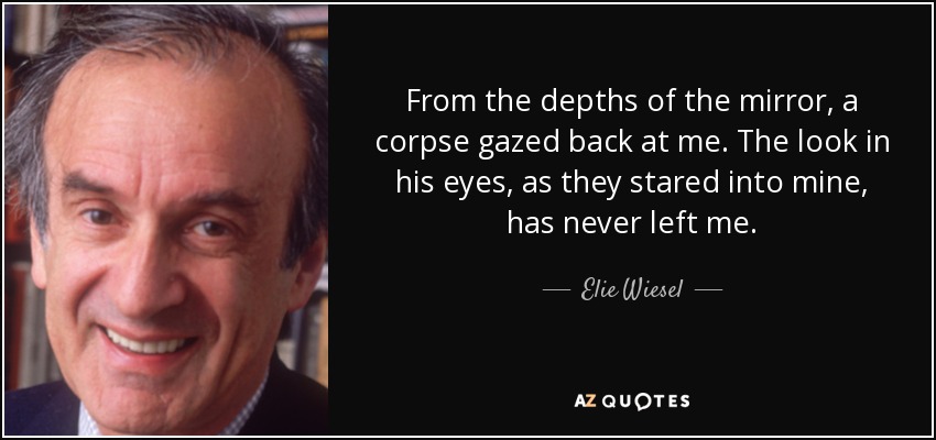 From the depths of the mirror, a corpse gazed back at me. The look in his eyes, as they stared into mine, has never left me. - Elie Wiesel