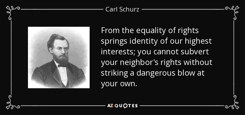 From the equality of rights springs identity of our highest interests; you cannot subvert your neighbor's rights without striking a dangerous blow at your own. - Carl Schurz