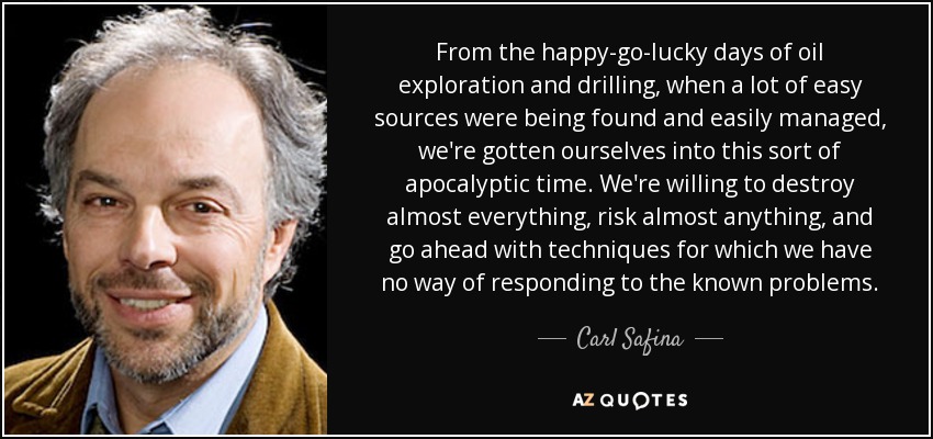 From the happy-go-lucky days of oil exploration and drilling, when a lot of easy sources were being found and easily managed, we're gotten ourselves into this sort of apocalyptic time. We're willing to destroy almost everything, risk almost anything, and go ahead with techniques for which we have no way of responding to the known problems. - Carl Safina