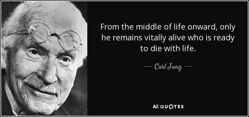 From the middle of life onward, only he remains vitally alive who is ready to die with life. - Carl Jung