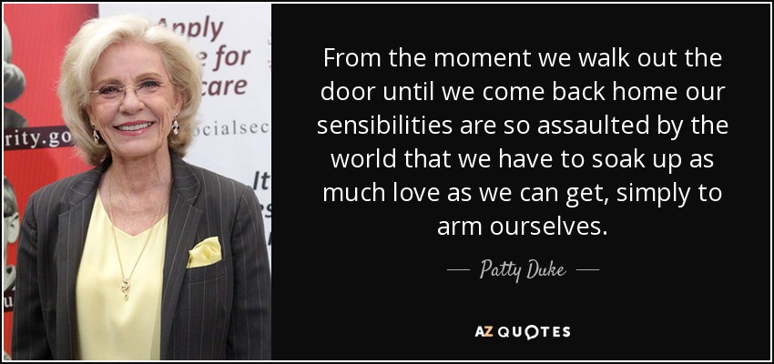 From the moment we walk out the door until we come back home our sensibilities are so assaulted by the world that we have to soak up as much love as we can get, simply to arm ourselves. - Patty Duke