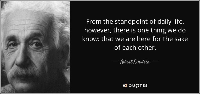 From the standpoint of daily life, however, there is one thing we do know: that we are here for the sake of each other. - Albert Einstein