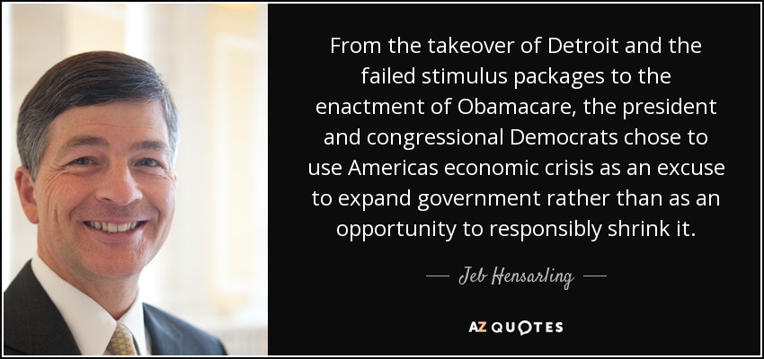 From the takeover of Detroit and the failed stimulus packages to the enactment of Obamacare, the president and congressional Democrats chose to use Americas economic crisis as an excuse to expand government rather than as an opportunity to responsibly shrink it. - Jeb Hensarling
