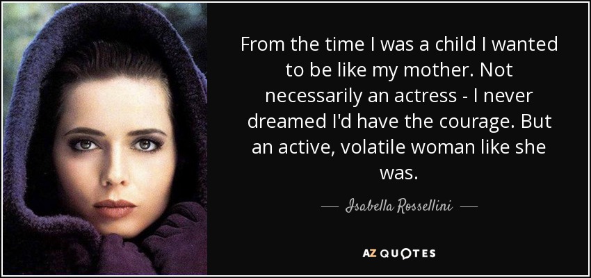 From the time I was a child I wanted to be like my mother. Not necessarily an actress - I never dreamed I'd have the courage. But an active, volatile woman like she was. - Isabella Rossellini