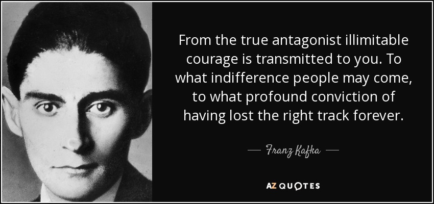 From the true antagonist illimitable courage is transmitted to you. To what indifference people may come, to what profound conviction of having lost the right track forever. - Franz Kafka