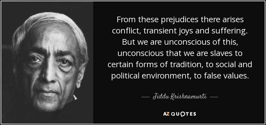 From these prejudices there arises conflict, transient joys and suffering. But we are unconscious of this, unconscious that we are slaves to certain forms of tradition, to social and political environment, to false values. - Jiddu Krishnamurti