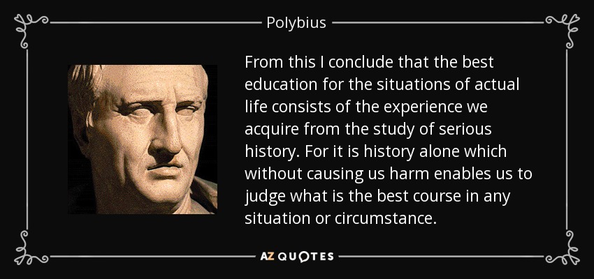 From this I conclude that the best education for the situations of actual life consists of the experience we acquire from the study of serious history. For it is history alone which without causing us harm enables us to judge what is the best course in any situation or circumstance. - Polybius