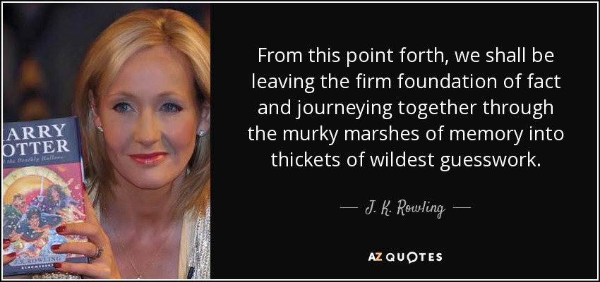From this point forth, we shall be leaving the firm foundation of fact and journeying together through the murky marshes of memory into thickets of wildest guesswork. - J. K. Rowling