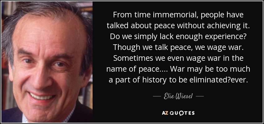 From time immemorial, people have talked about peace without achieving it. Do we simply lack enough experience? Though we talk peace, we wage war. Sometimes we even wage war in the name of peace. . . . War may be too much a part of history to be eliminatedever. - Elie Wiesel