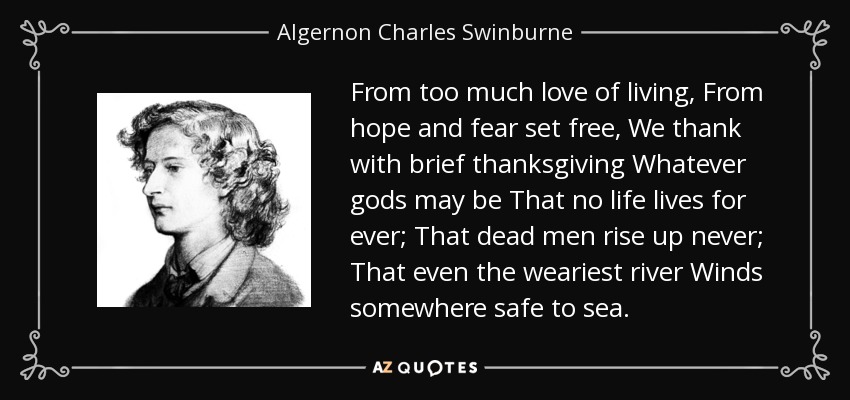 From too much love of living, From hope and fear set free, We thank with brief thanksgiving Whatever gods may be That no life lives for ever; That dead men rise up never; That even the weariest river Winds somewhere safe to sea. - Algernon Charles Swinburne