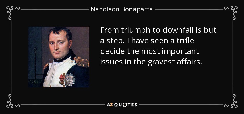 From triumph to downfall is but a step. I have seen a trifle decide the most important issues in the gravest affairs. - Napoleon Bonaparte