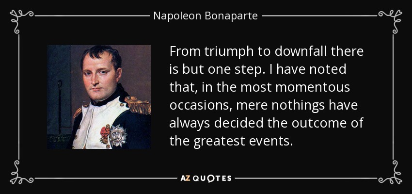 From triumph to downfall there is but one step. I have noted that, in the most momentous occasions, mere nothings have always decided the outcome of the greatest events. - Napoleon Bonaparte