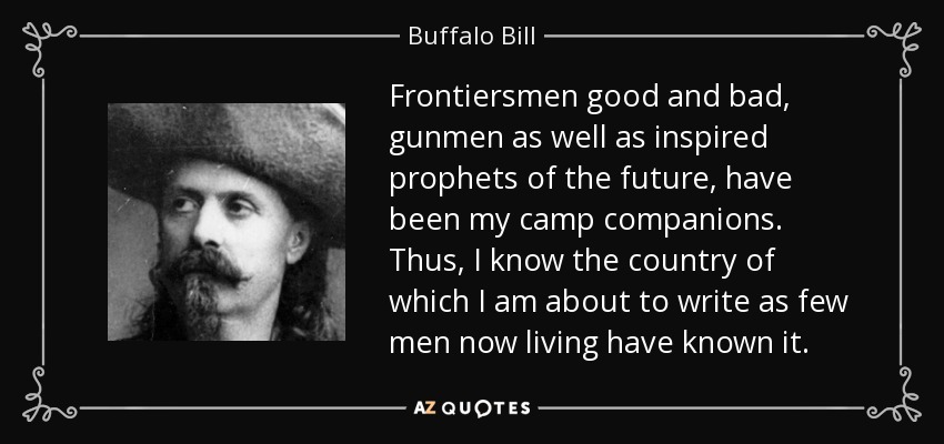 Frontiersmen good and bad, gunmen as well as inspired prophets of the future, have been my camp companions. Thus, I know the country of which I am about to write as few men now living have known it. - Buffalo Bill