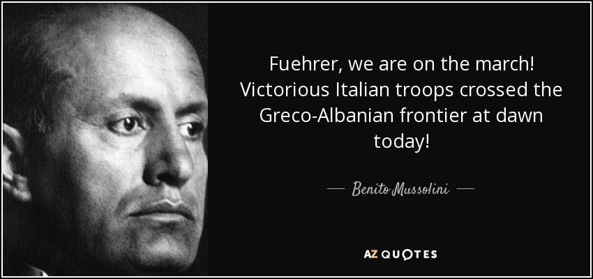 Fuehrer, we are on the march! Victorious Italian troops crossed the Greco-Albanian frontier at dawn today! - Benito Mussolini