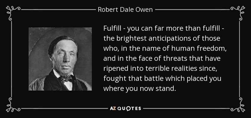 Fulfill - you can far more than fulfill - the brightest anticipations of those who, in the name of human freedom, and in the face of threats that have ripened into terrible realities since, fought that battle which placed you where you now stand. - Robert Dale Owen