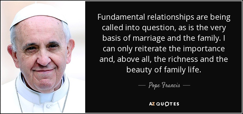 Fundamental relationships are being called into question, as is the very basis of marriage and the family. I can only reiterate the importance and, above all, the richness and the beauty of family life. - Pope Francis
