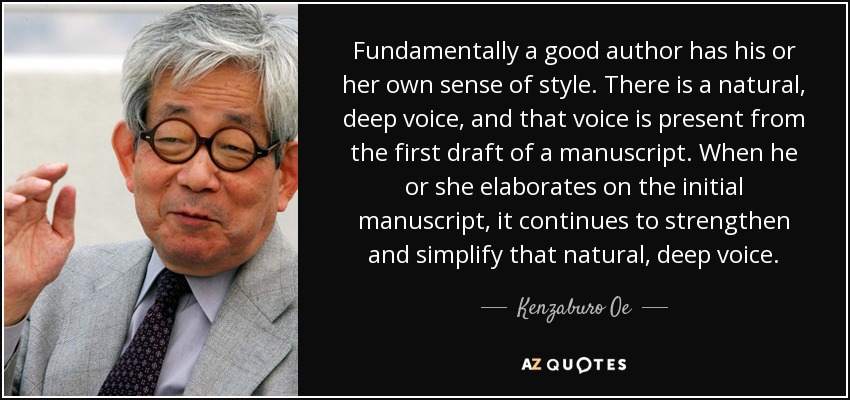 Fundamentally a good author has his or her own sense of style. There is a natural, deep voice, and that voice is present from the first draft of a manuscript. When he or she elaborates on the initial manuscript, it continues to strengthen and simplify that natural, deep voice. - Kenzaburo Oe