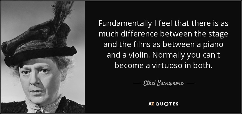 Fundamentally I feel that there is as much difference between the stage and the films as between a piano and a violin. Normally you can't become a virtuoso in both. - Ethel Barrymore