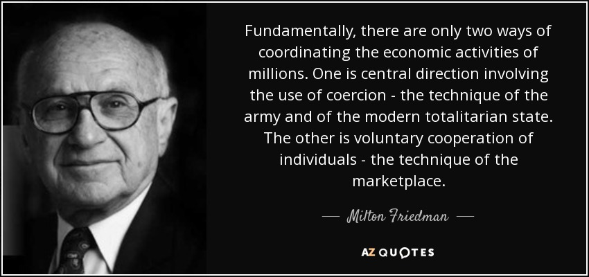 Fundamentally, there are only two ways of coordinating the economic activities of millions. One is central direction involving the use of coercion - the technique of the army and of the modern totalitarian state. The other is voluntary cooperation of individuals - the technique of the marketplace. - Milton Friedman