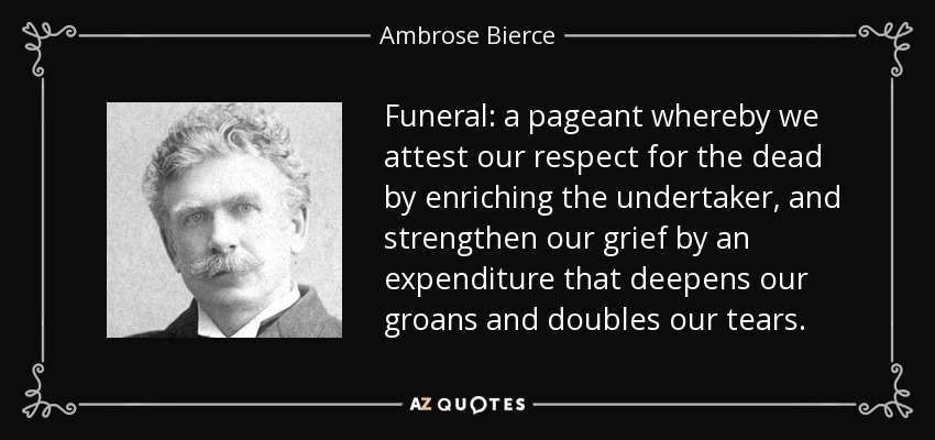 Funeral: a pageant whereby we attest our respect for the dead by enriching the undertaker, and strengthen our grief by an expenditure that deepens our groans and doubles our tears. - Ambrose Bierce