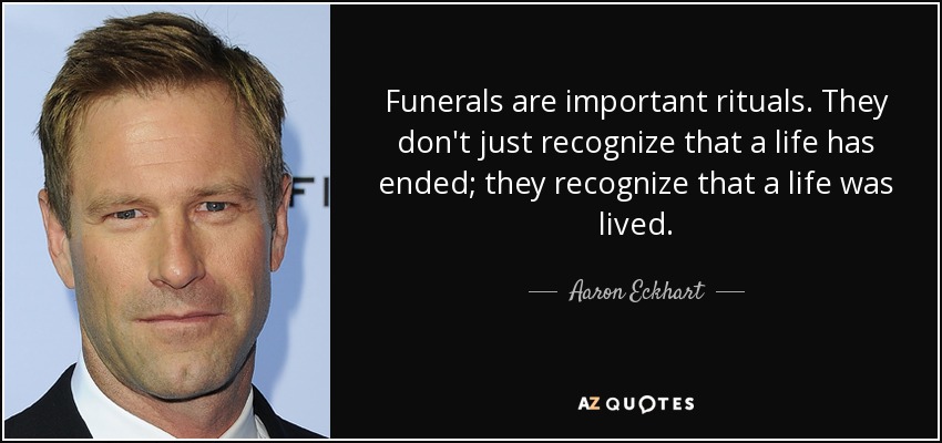Funerals are important rituals. They don't just recognize that a life has ended; they recognize that a life was lived. - Aaron Eckhart