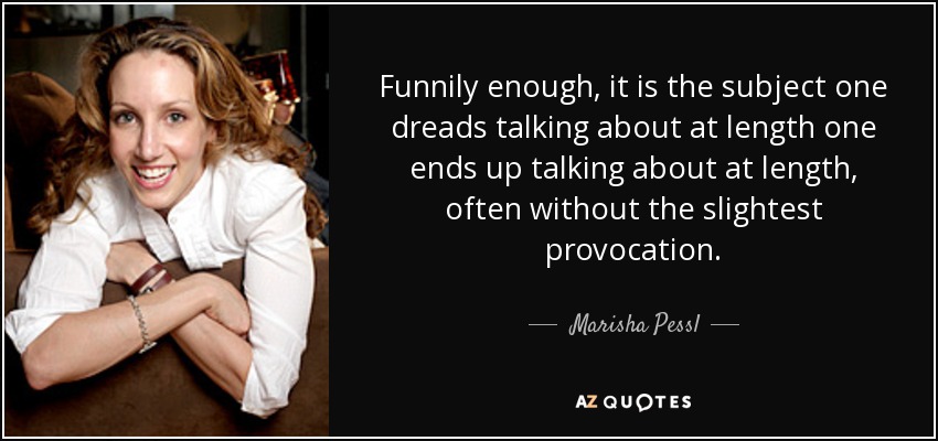 Funnily enough, it is the subject one dreads talking about at length one ends up talking about at length, often without the slightest provocation. - Marisha Pessl