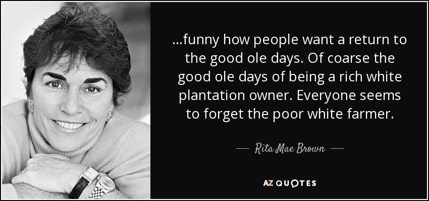 ...funny how people want a return to the good ole days. Of coarse the good ole days of being a rich white plantation owner. Everyone seems to forget the poor white farmer. - Rita Mae Brown