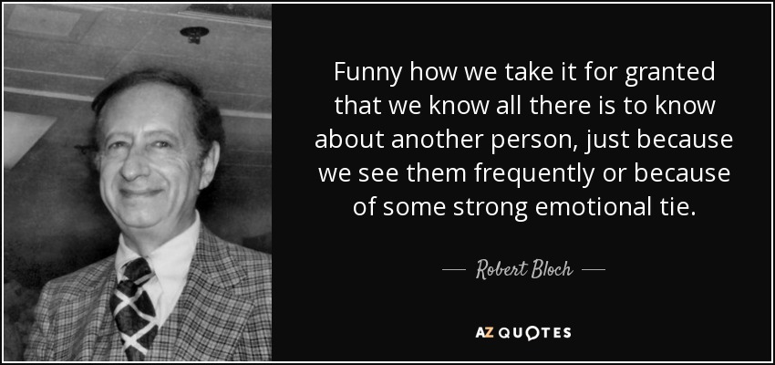 Funny how we take it for granted that we know all there is to know about another person, just because we see them frequently or because of some strong emotional tie. - Robert Bloch