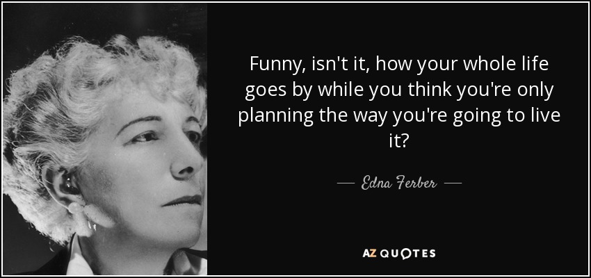 Funny, isn't it, how your whole life goes by while you think you're only planning the way you're going to live it? - Edna Ferber