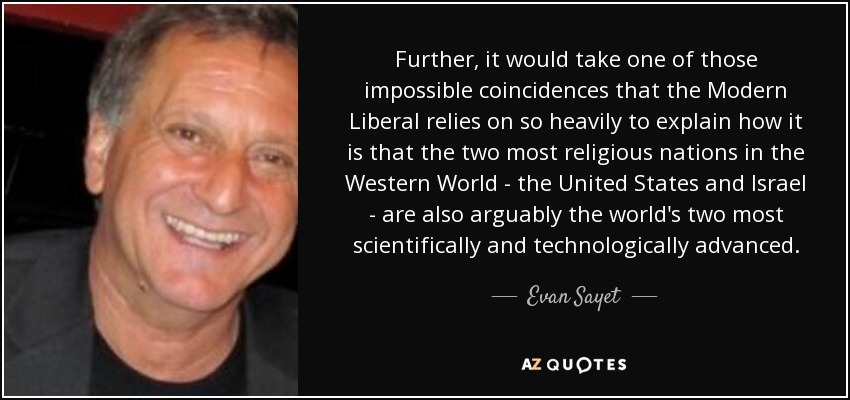 Further, it would take one of those impossible coincidences that the Modern Liberal relies on so heavily to explain how it is that the two most religious nations in the Western World - the United States and Israel - are also arguably the world's two most scientifically and technologically advanced. - Evan Sayet