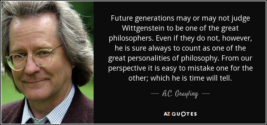 Future generations may or may not judge Wittgenstein to be one of the great philosophers. Even if they do not, however, he is sure always to count as one of the great personalities of philosophy. From our perspective it is easy to mistake one for the other; which he is time will tell. - A.C. Grayling
