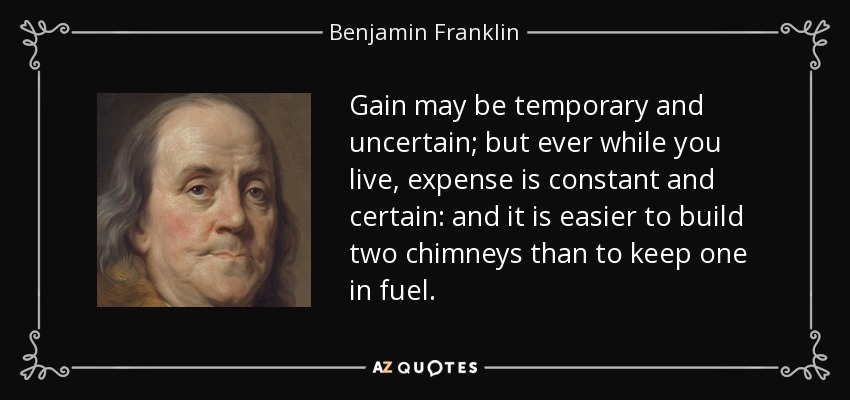 Gain may be temporary and uncertain; but ever while you live, expense is constant and certain: and it is easier to build two chimneys than to keep one in fuel. - Benjamin Franklin