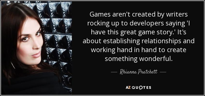 Games aren't created by writers rocking up to developers saying 'I have this great game story.' It's about establishing relationships and working hand in hand to create something wonderful. - Rhianna Pratchett