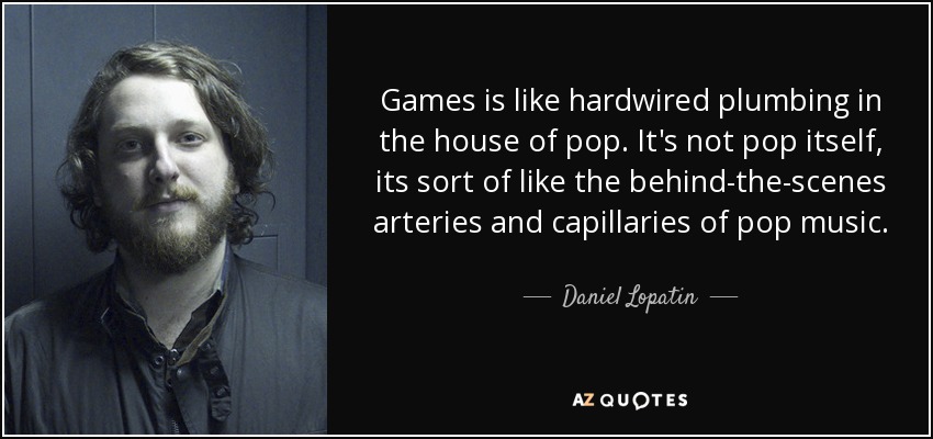 Games is like hardwired plumbing in the house of pop. It's not pop itself, its sort of like the behind-the-scenes arteries and capillaries of pop music. - Daniel Lopatin