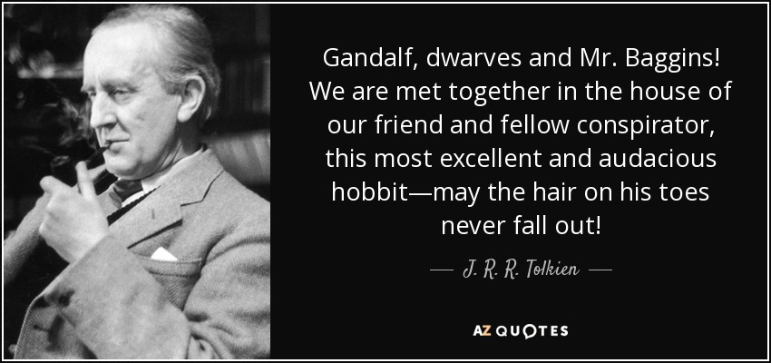 Gandalf, dwarves and Mr. Baggins! We are met together in the house of our friend and fellow conspirator, this most excellent and audacious hobbit—may the hair on his toes never fall out! - J. R. R. Tolkien