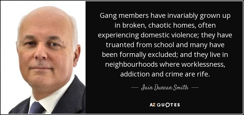 Gang members have invariably grown up in broken, chaotic homes, often experiencing domestic violence; they have truanted from school and many have been formally excluded; and they live in neighbourhoods where worklessness, addiction and crime are rife. - Iain Duncan Smith