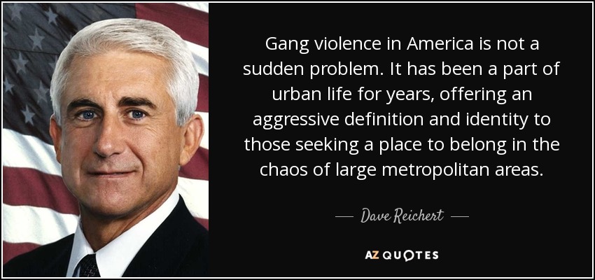 Gang violence in America is not a sudden problem. It has been a part of urban life for years, offering an aggressive definition and identity to those seeking a place to belong in the chaos of large metropolitan areas. - Dave Reichert