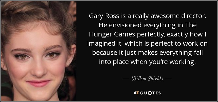 Gary Ross is a really awesome director. He envisioned everything in The Hunger Games perfectly, exactly how I imagined it, which is perfect to work on because it just makes everything fall into place when you're working. - Willow Shields
