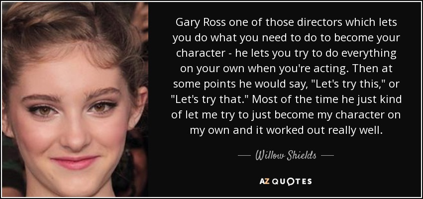 Gary Ross one of those directors which lets you do what you need to do to become your character - he lets you try to do everything on your own when you're acting. Then at some points he would say, 