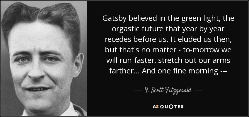 Gatsby believed in the green light, the orgastic future that year by year recedes before us. It eluded us then, but that's no matter - to-morrow we will run faster, stretch out our arms farther ... And one fine morning --- - F. Scott Fitzgerald