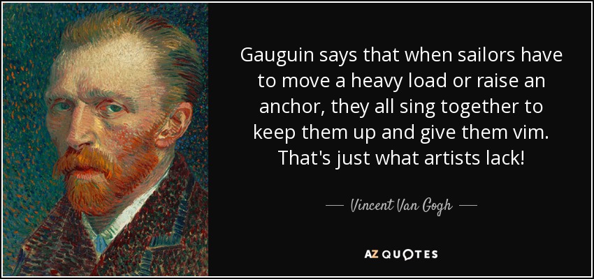 Gauguin says that when sailors have to move a heavy load or raise an anchor, they all sing together to keep them up and give them vim. That's just what artists lack! - Vincent Van Gogh