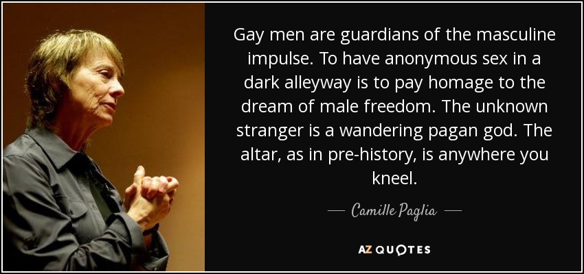 Gay men are guardians of the masculine impulse. To have anonymous sex in a dark alleyway is to pay homage to the dream of male freedom. The unknown stranger is a wandering pagan god. The altar, as in pre-history, is anywhere you kneel. - Camille Paglia