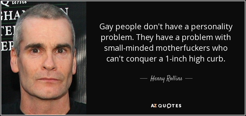 Gay people don't have a personality problem. They have a problem with small-minded motherfuckers who can't conquer a 1-inch high curb. - Henry Rollins
