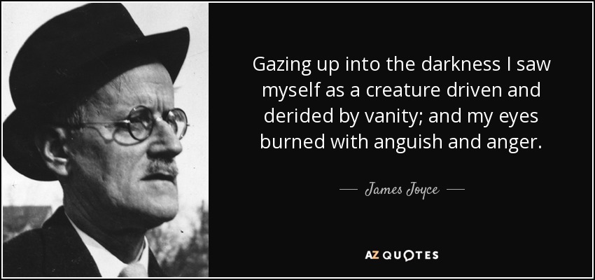 Gazing up into the darkness I saw myself as a creature driven and derided by vanity; and my eyes burned with anguish and anger. - James Joyce